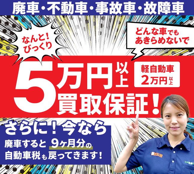 50000円以上買取保証 顔が見える安心をあなたに 廃車・不動車・事故車・故障車 どんな車も! 実在スタッフ×実在店舗×土日引取×現金買取 まかせて安心の廃車買取。今、廃車すると数ヶ月分の自動車税が戻ってきます